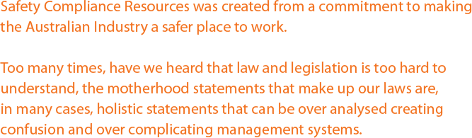 Safety Compliance Resources was created from a commitment to making the Australian Industry a safer place to work. Too many times, have we heard that law and legislation is too hard to understand, the motherhood statements that make up our laws are,  in many cases, holistic statements that can be over analysed creating confusion and over complicating management systems.